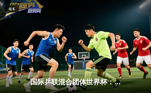 国际乒联混合团体世界杯：中国队六连胜强势领跑，马龙关键时刻显神威 - 4
