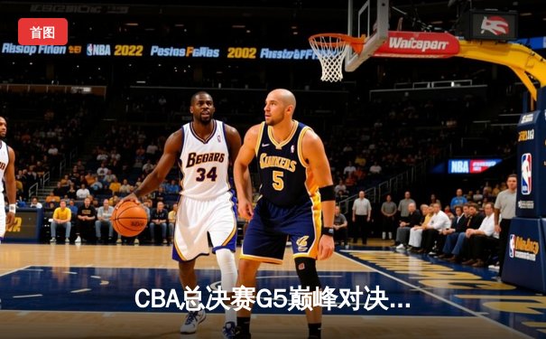 CBA总决赛G5巅峰对决：辽宁本钢加时险胜浙江广厦 夺队史第三冠