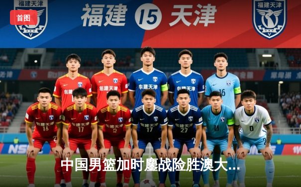 中国男篮加时鏖战险胜澳大利亚 周琦27分15篮板主宰内线