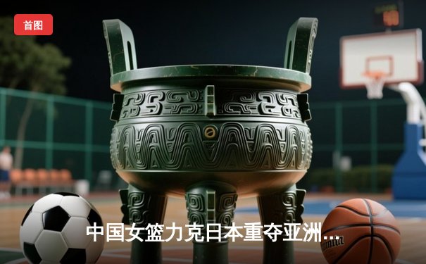 中国女篮力克日本重夺亚洲杯，韩旭23+15荣膺MVP