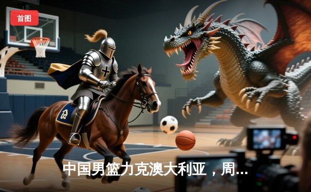 中国男篮力克澳大利亚，周琦狂砍30分领衔亚洲杯小组赛关键胜利
