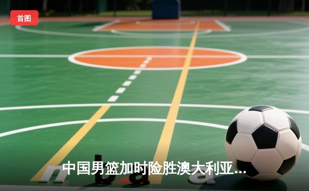 中国男篮加时险胜澳大利亚 周琦29+16统治内线