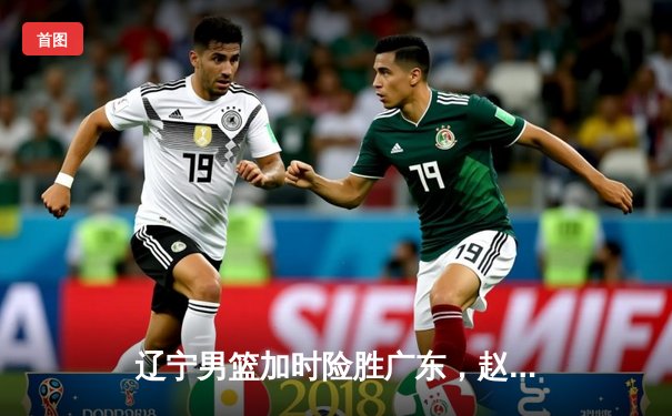 辽宁男篮加时险胜广东，赵继伟33分导演惊天逆转