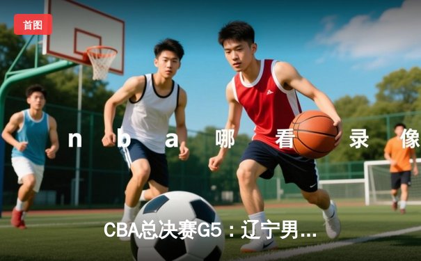 CBA总决赛G5：辽宁男篮加时险胜广东，总比分3-2夺赛点