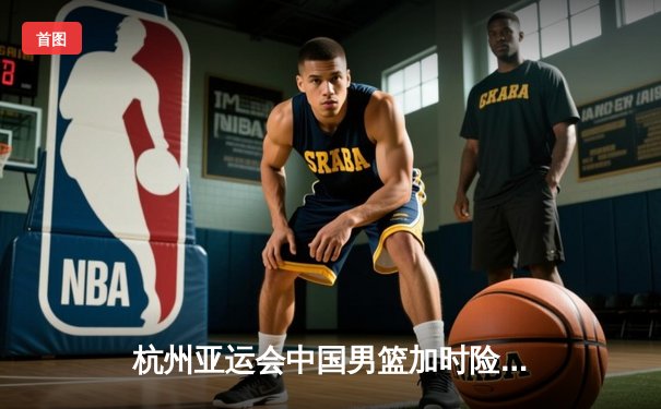 杭州亚运会中国男篮加时险胜日本，张镇麟27分成取胜关键