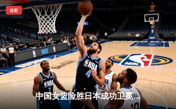 中国女篮险胜日本成功卫冕 韩旭23+15统治内线夺亚洲杯冠军