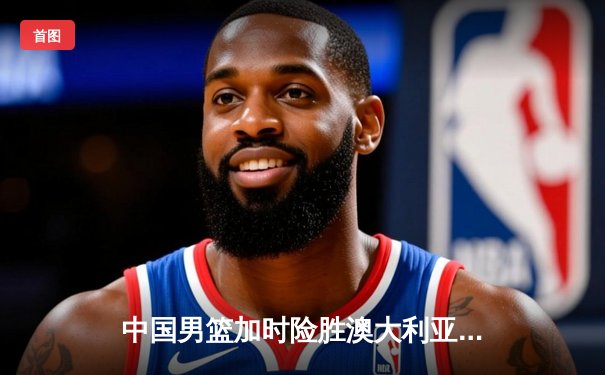 中国男篮加时险胜澳大利亚 周琦狂砍32分16篮板主宰内线
