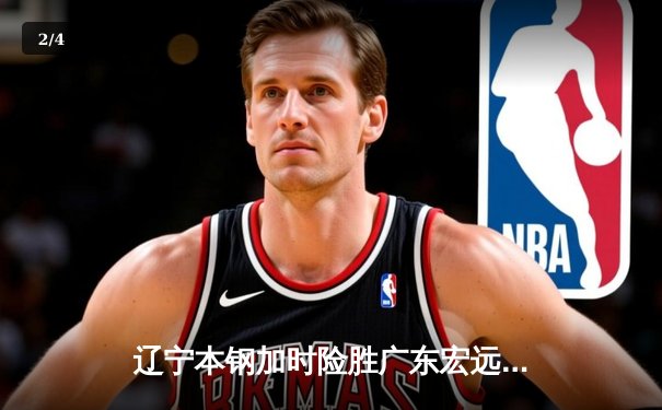 辽宁本钢加时险胜广东宏远 CBA总决赛G3上演史诗级对决 - 2