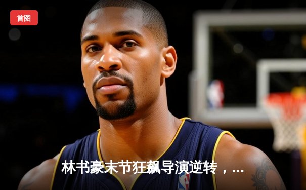 林书豪末节狂飙导演逆转，北京首钢险胜广东宏远迎三连胜