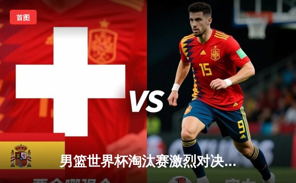 男篮世界杯淘汰赛激烈对决，中国队逆转晋级八强创历史最佳战绩