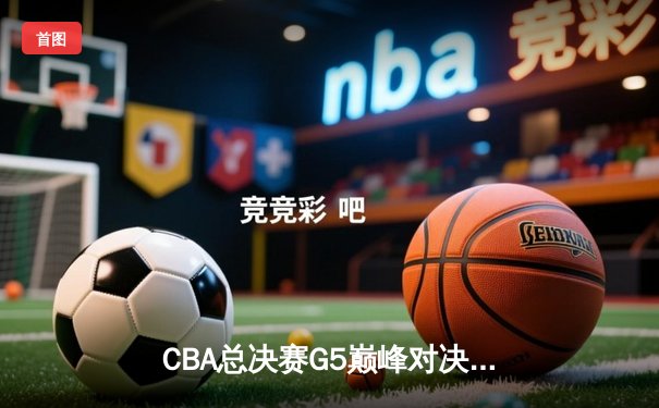 CBA总决赛G5巅峰对决：辽宁男篮加时险胜新疆 豪取三连冠伟业