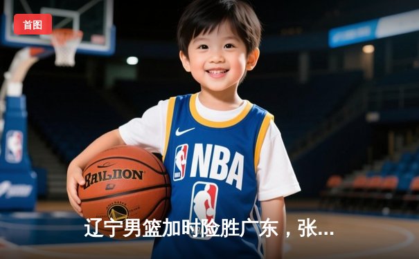 辽宁男篮加时险胜广东，张镇麟25分制胜，赵继伟关键三分定乾坤