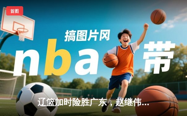 辽篮加时险胜广东，赵继伟33分导演逆转好戏