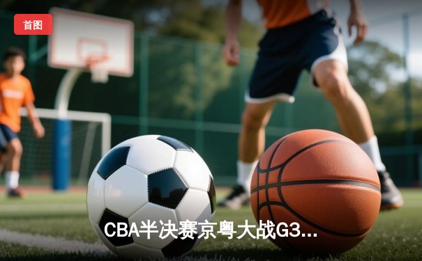 CBA半决赛京粤大战G3：广东宏远加时逆转北京首钢 胡明轩28分献关键三分