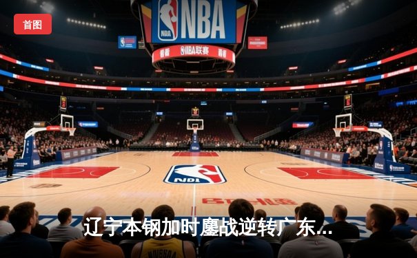 辽宁本钢加时鏖战逆转广东宏远 CBA半决赛上演史诗级对决