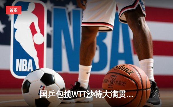 国乒包揽WTT沙特大满贯五冠，王楚钦、孙颖莎单打登顶展现统治力