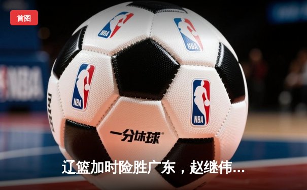 辽篮加时险胜广东，赵继伟30分导演逆转，CBA半决赛战火再燃