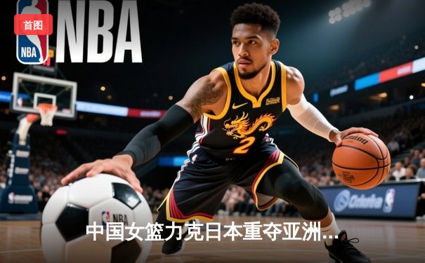 中国女篮力克日本重夺亚洲杯冠军，韩旭独揽26分10篮板荣膺MVP