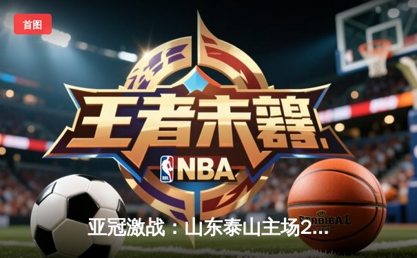 亚冠激战：山东泰山主场2-1逆转横滨水手，总比分4-3昂首挺进八强