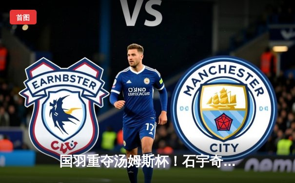 国羽重夺汤姆斯杯！石宇奇逆转建功，中国队3-1力克印尼队登顶