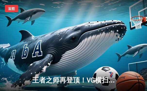 王者之师再登顶！VG横扫JDG勇夺2023英雄联盟职业联赛夏季赛总冠军
