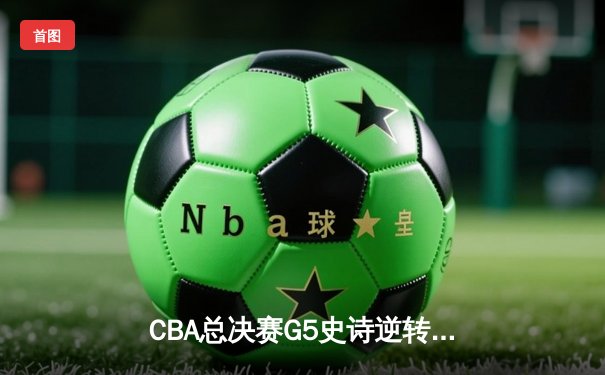 CBA总决赛G5史诗逆转！辽宁末节狂飙18分翻盘广东夺赛点