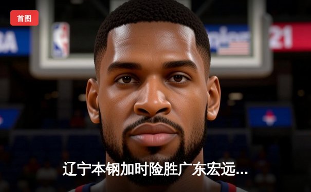 辽宁本钢加时险胜广东宏远 CBA半决赛上演史诗级对决