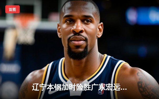 辽宁本钢加时险胜广东宏远 CBA半决赛上演史诗级对决