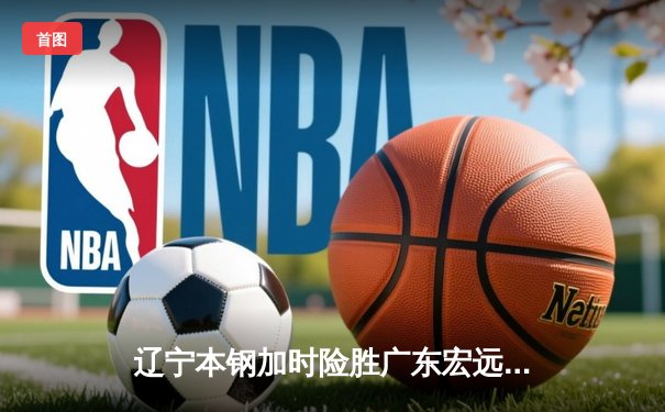 辽宁本钢加时险胜广东宏远 CBA半决赛上演史诗级对决