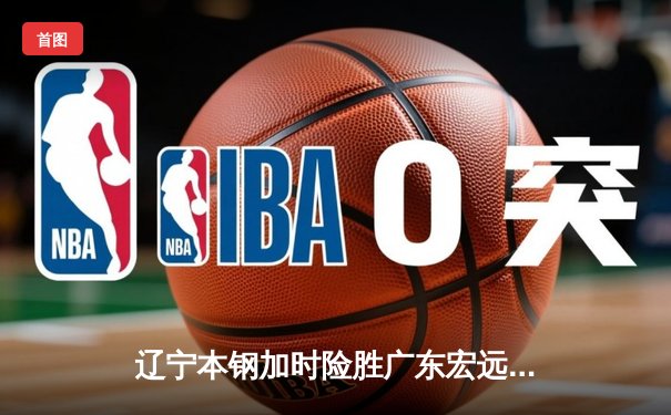 辽宁本钢加时险胜广东宏远 CBA半决赛上演史诗级对决