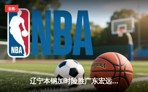 辽宁本钢加时险胜广东宏远 CBA半决赛上演史诗级对决